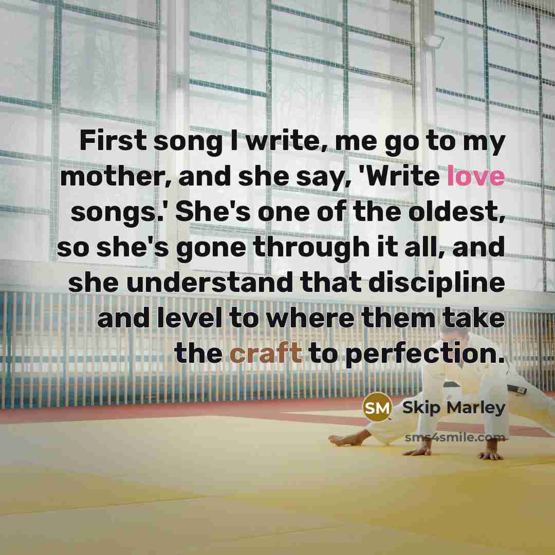 “First song I write, me go to my mother, and she say, 'Write love songs.' She's one of the oldest, so she's gone through it all, and she understand that discipline and level to where them take the craft to perfection.” quote by Skip Marley