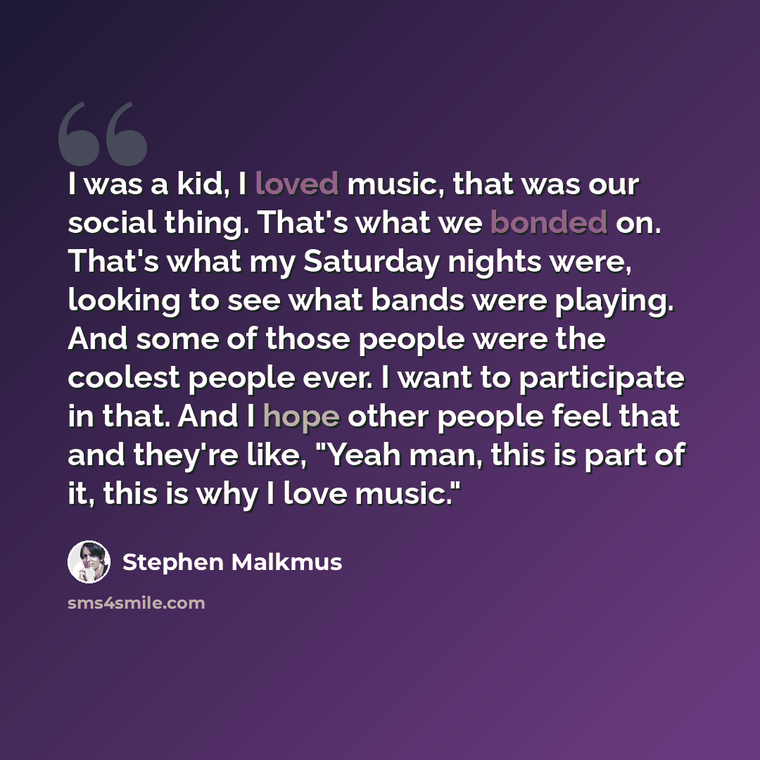 “I was a kid, I loved music, that was our social thing. That's what we bonded on. That's what my Saturday nights were, looking to see what bands were playing. And some of those people were the coolest people ever. I want to participate in that. And I hope other people feel that and they're like…” quote by Stephen Malkmus