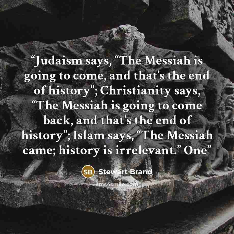 “Judaism says, “The Messiah is going to come, and that’s the end of history”; Christianity says, “The Messiah is going to come back, and that’s the end of history”; Islam says, “The Messiah came; history is irrelevant.” One” quote by Stewart Brand