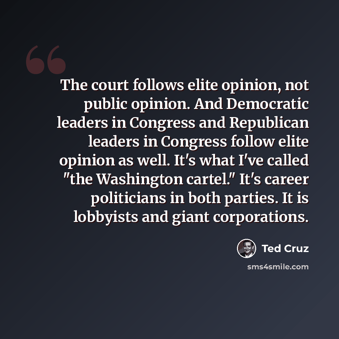 “The court follows elite opinion, not public opinion. And Democratic leaders in Congress and Republican leaders in Congress follow elite opinion as well. It's what I've called "the Washington cartel." It's career politicians in both parties. It is lobbyists and giant corporations.” quote by Ted Cruz