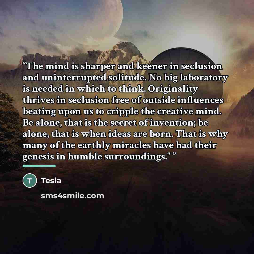 “The mind is sharper and keener in seclusion and uninterrupted solitude. No big laboratory is needed in which to think. Originality thrives in seclusion free of outside influences beating upon us to cripple the creative mind. Be alone, that is the secret of invention; be alone, that is when ideas…” quote by Tesla