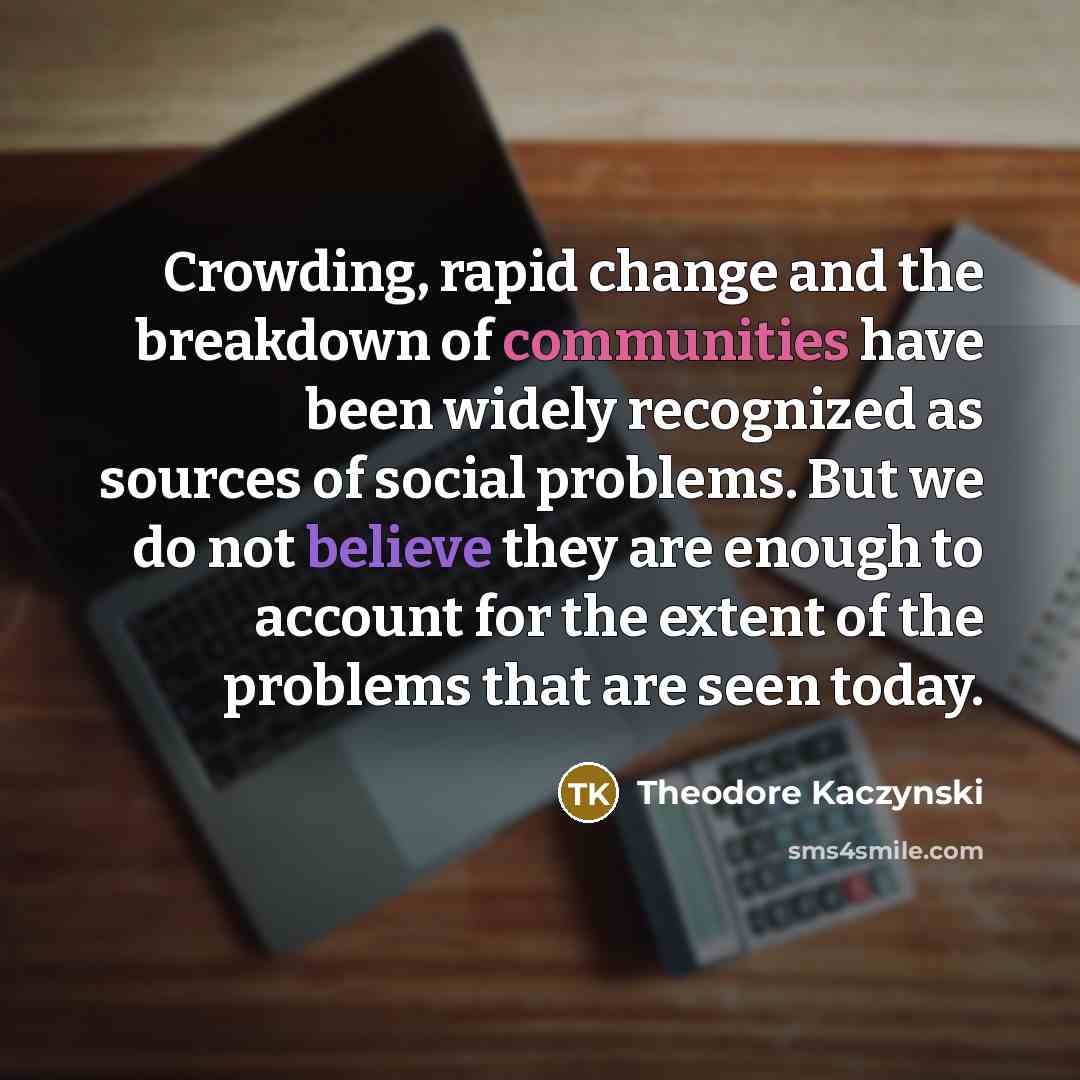 “Crowding, rapid change and the breakdown of communities have been widely recognized as sources of social problems. But we do not believe they are enough to account for the extent of the problems that are seen today.” quote by Theodore Kaczynski