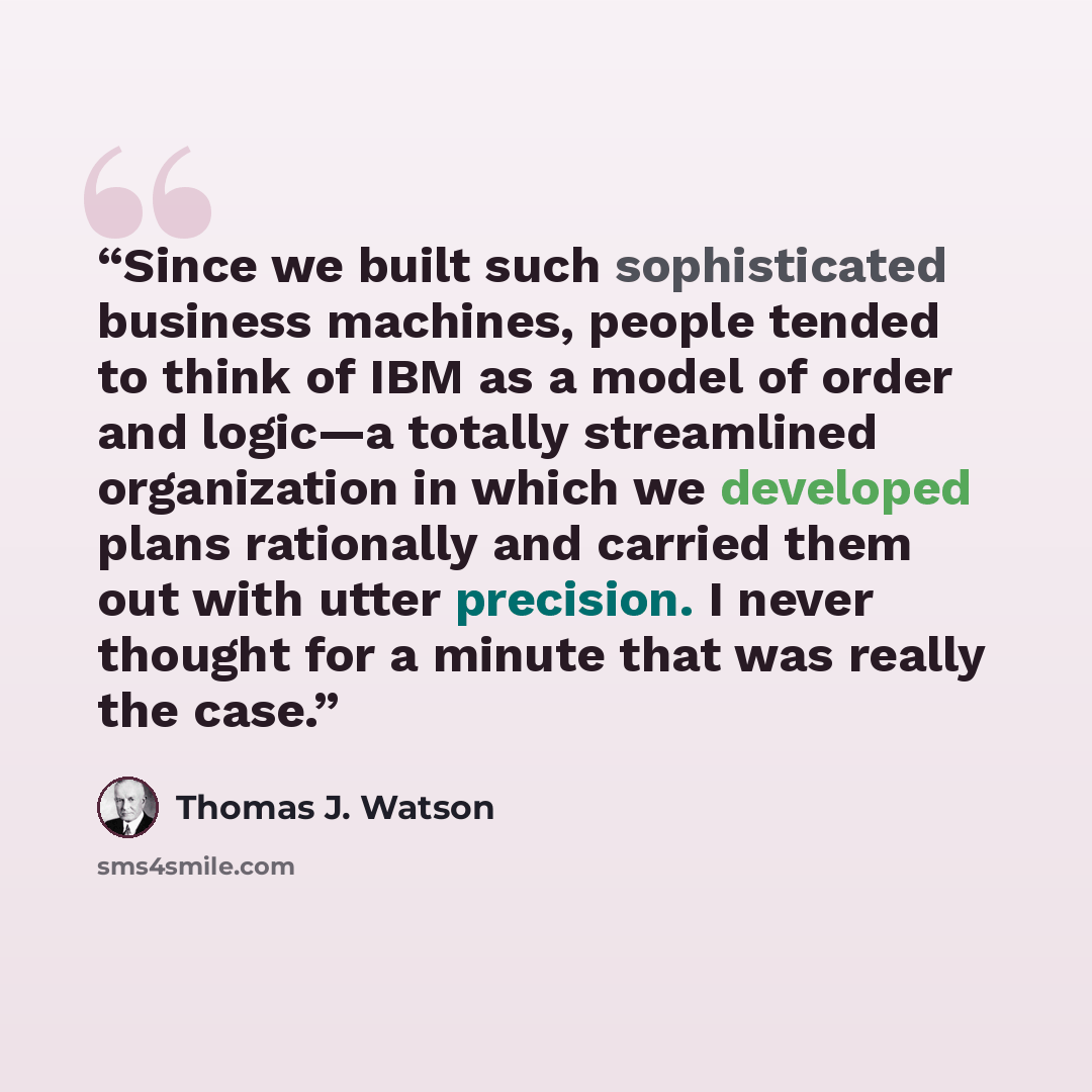 “Since we built such sophisticated business machines, people tended to think of IBM as a model of order and logic—a totally streamlined organization in which we developed plans rationally and carried them out with utter precision. I never thought for a minute that was really the case.” quote by Thomas J. Watson