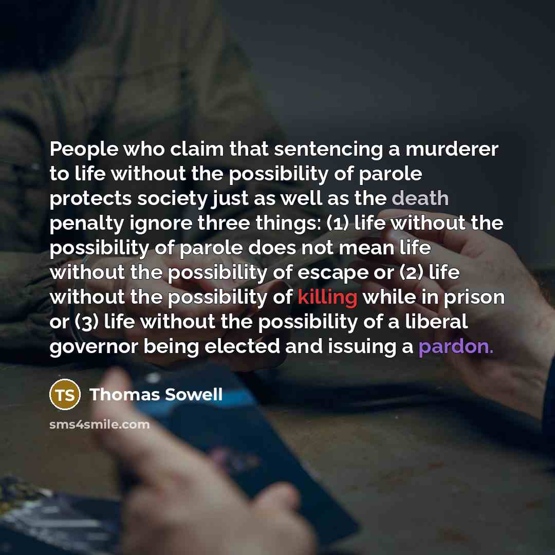 “People who claim that sentencing a murderer to life without the possibility of parole protects society just as well as the death penalty ignore three things: (1) life without the possibility of parole does not mean life without the possibility of escape or (2) life without the possibility of…” quote by Thomas Sowell