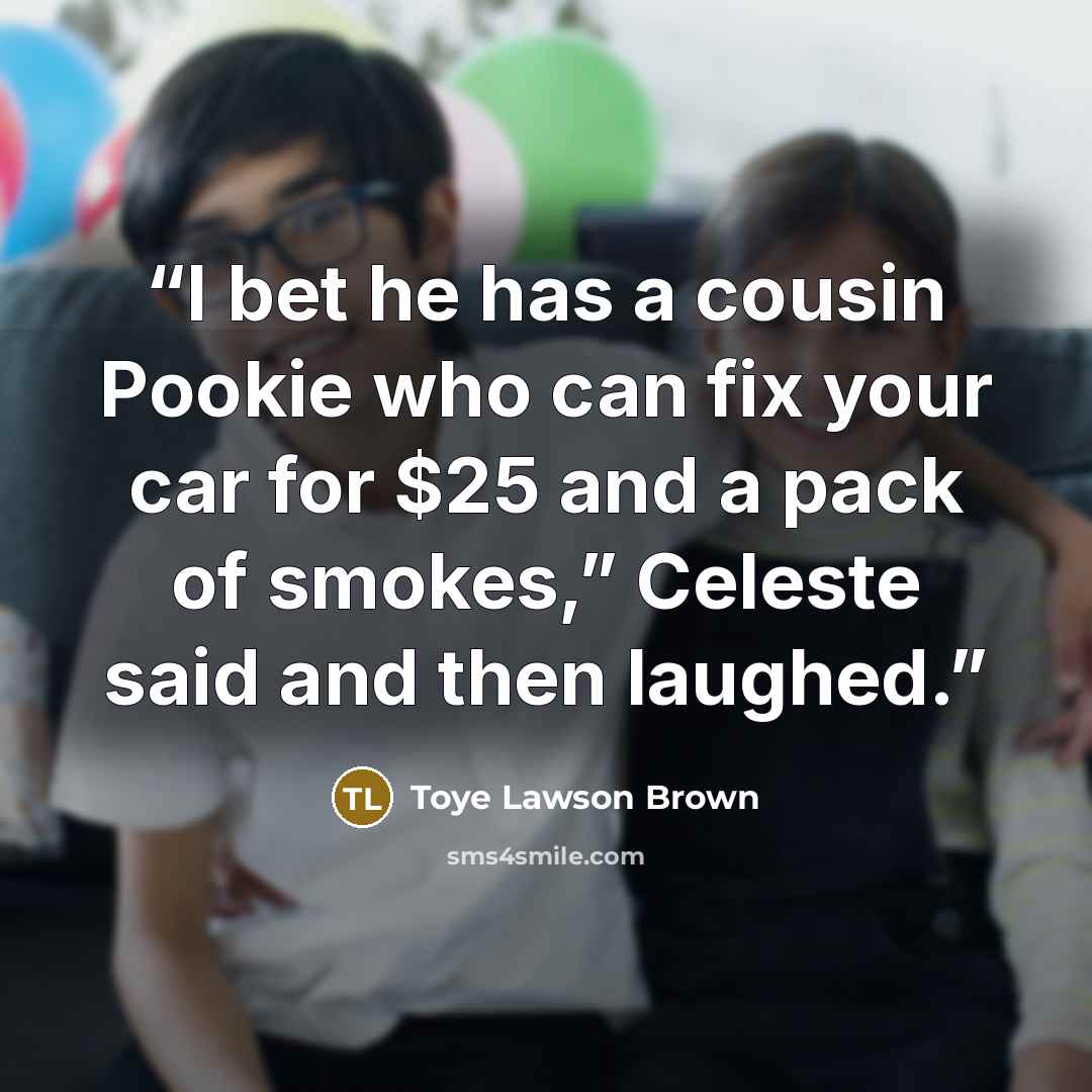 “I bet he has a cousin Pookie who can fix your car for $25 and a pack of smokes,” Celeste said and then laughed.” quote by Toye Lawson Brown
