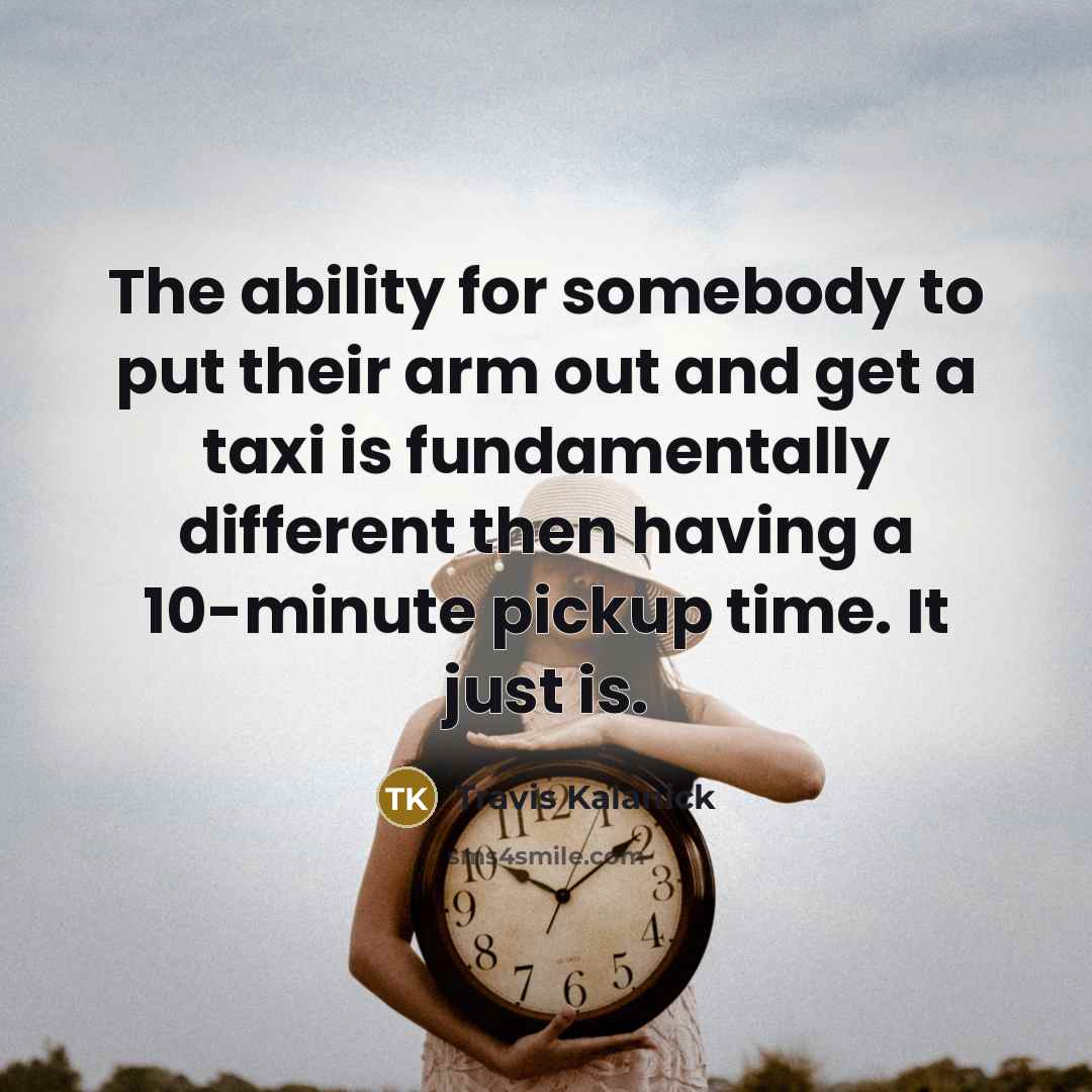 “The ability for somebody to put their arm out and get a taxi is fundamentally different then having a 10-minute pickup time. It just is.” quote by Travis Kalanick