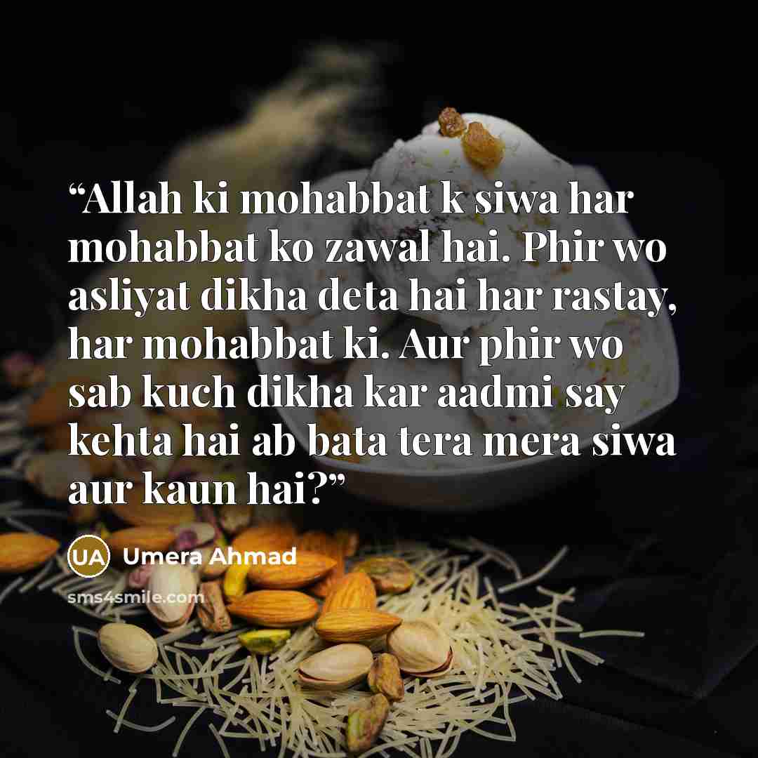 “Allah ki mohabbat k siwa har mohabbat ko zawal hai. Phir wo asliyat dikha deta hai har rastay, har mohabbat ki. Aur phir wo sab kuch dikha kar aadmi say kehta hai ab bata tera mera siwa aur kaun hai?” quote by Umera Ahmad