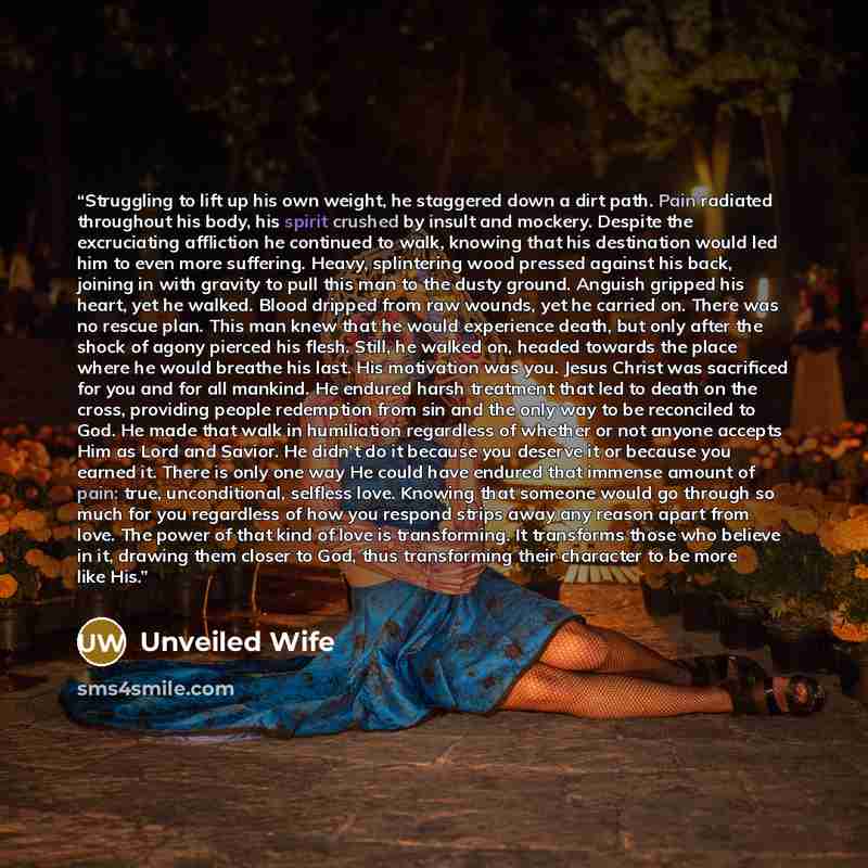 “Struggling to lift up his own weight, he staggered down a dirt path. Pain radiated throughout his body, his spirit crushed by insult and mockery. Despite the excruciating affliction he continued to walk, knowing that his destination would led him to even more suffering. Heavy, splintering wood…” quote by Unveiled Wife
