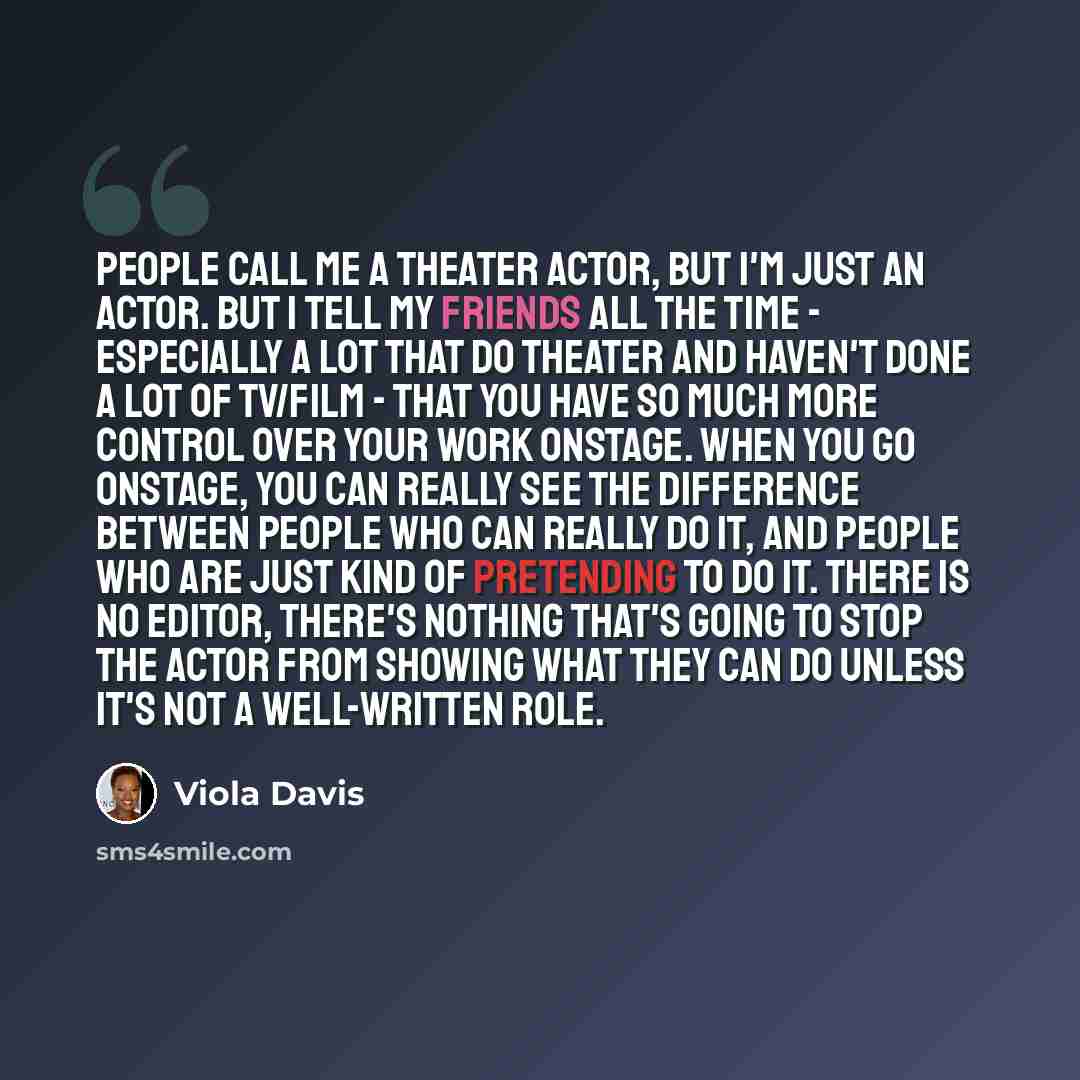 “People call me a theater actor, but I'm just an actor. But I tell my friends all the time - especially a lot that do theater and haven't done a lot of TV/film - that you have so much more control over your work onstage. When you go onstage, you can really see the difference between people who can…” quote by Viola Davis