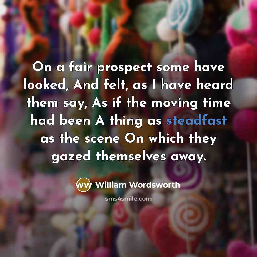 “On a fair prospect some have looked, And felt, as I have heard them say, As if the moving time had been A thing as steadfast as the scene On which they gazed themselves away.” quote by William Wordsworth