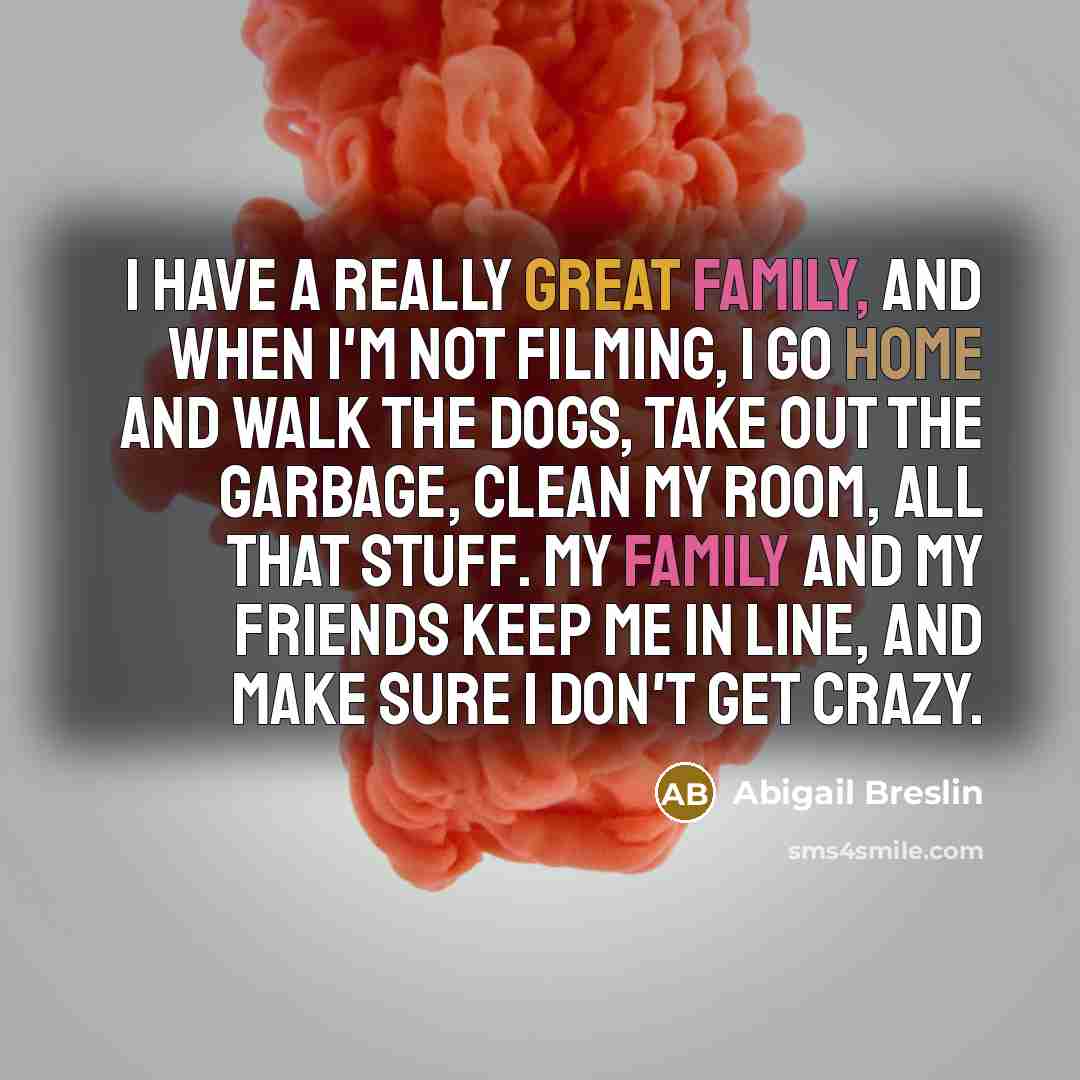 “I have a really great family, and when I'm not filming, I go home and walk the dogs, take out the garbage, clean my room, all that stuff. My family and my friends keep me in line, and make sure I don't get crazy.” quote by Abigail Breslin
