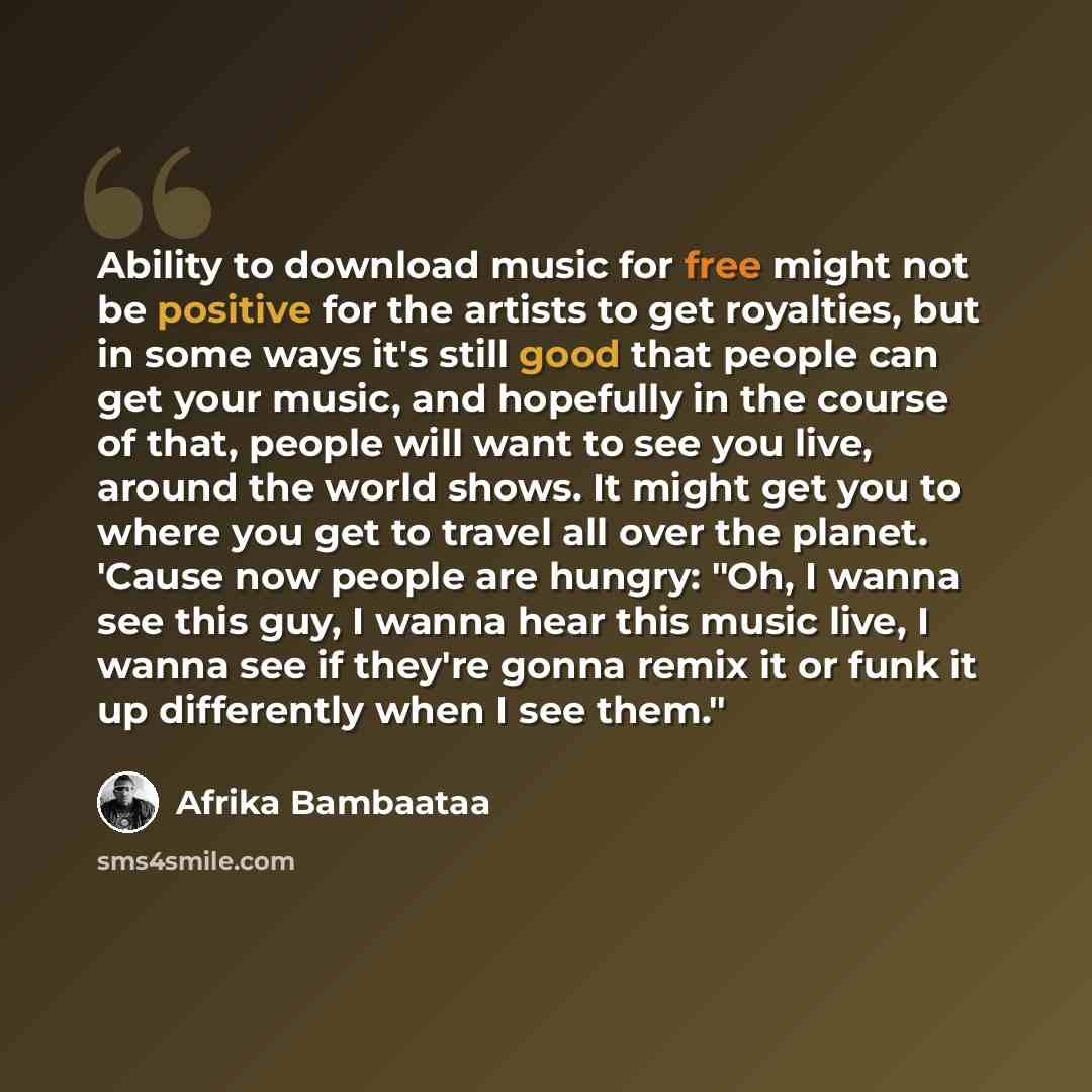 “Ability to download music for free might not be positive for the artists to get royalties, but in some ways it's still good that people can get your music, and hopefully in the course of that, people will want to see you live, around the world shows. It might get you to where you get to travel all…” quote by Afrika Bambaataa