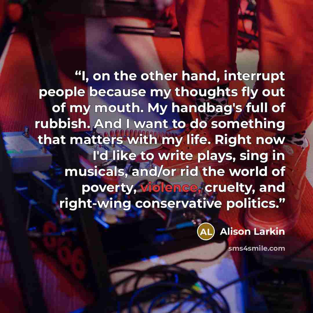 “I, on the other hand, interrupt people because my thoughts fly out of my mouth. My handbag's full of rubbish. And I want to do something that matters with my life. Right now I'd like to write plays, sing in musicals, and/or rid the world of poverty, violence, cruelty, and right-wing conservative…” quote by Alison Larkin