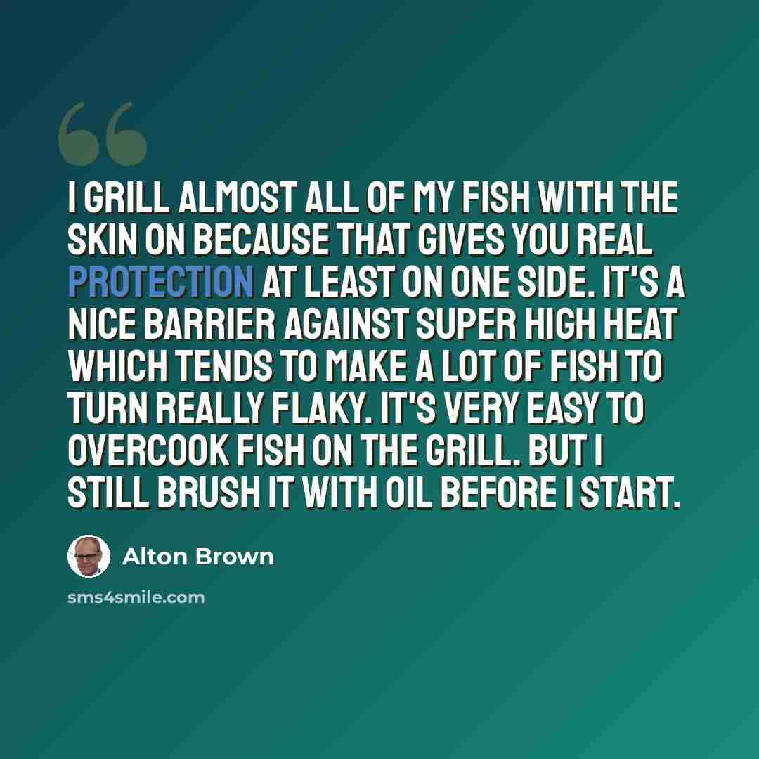 “I grill almost all of my fish with the skin on because that gives you real protection at least on one side. It's a nice barrier against super high heat which tends to make a lot of fish to turn really flaky. It's very easy to overcook fish on the grill. But I still brush it with oil before I start.” quote by Alton Brown