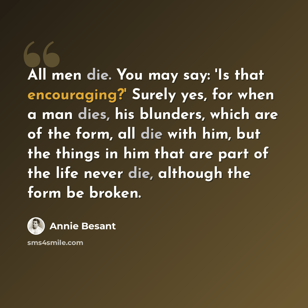 “All men die. You may say: 'Is that encouraging?' Surely yes, for when a man dies, his blunders, which are of the form, all die with him, but the things in him that are part of the life never die, although the form be broken.” quote by Annie Besant
