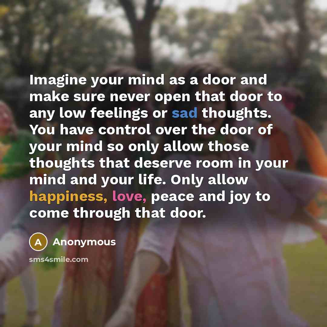 “Imagine your mind as a door and make sure never open that door to any low feelings or sad thoughts. You have control over the door of your mind so only allow those thoughts that deserve room in your mind and your life. Only allow happiness, love, peace and joy to come through that door.” quote by Anonymous