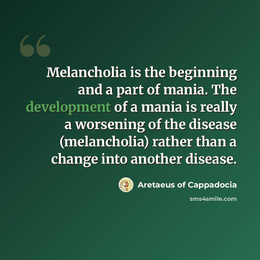 “Melancholia is the beginning and a part of mania. The development of a mania is really a worsening of the disease (melancholia) rather than a change into another disease.” quote by Aretaeus of Cappadocia