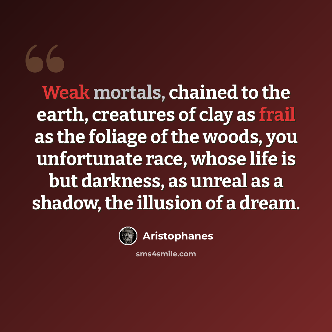 “Weak mortals, chained to the earth, creatures of clay as frail as the foliage of the woods, you unfortunate race, whose life is but darkness, as unreal as a shadow, the illusion of a dream.” quote by Aristophanes