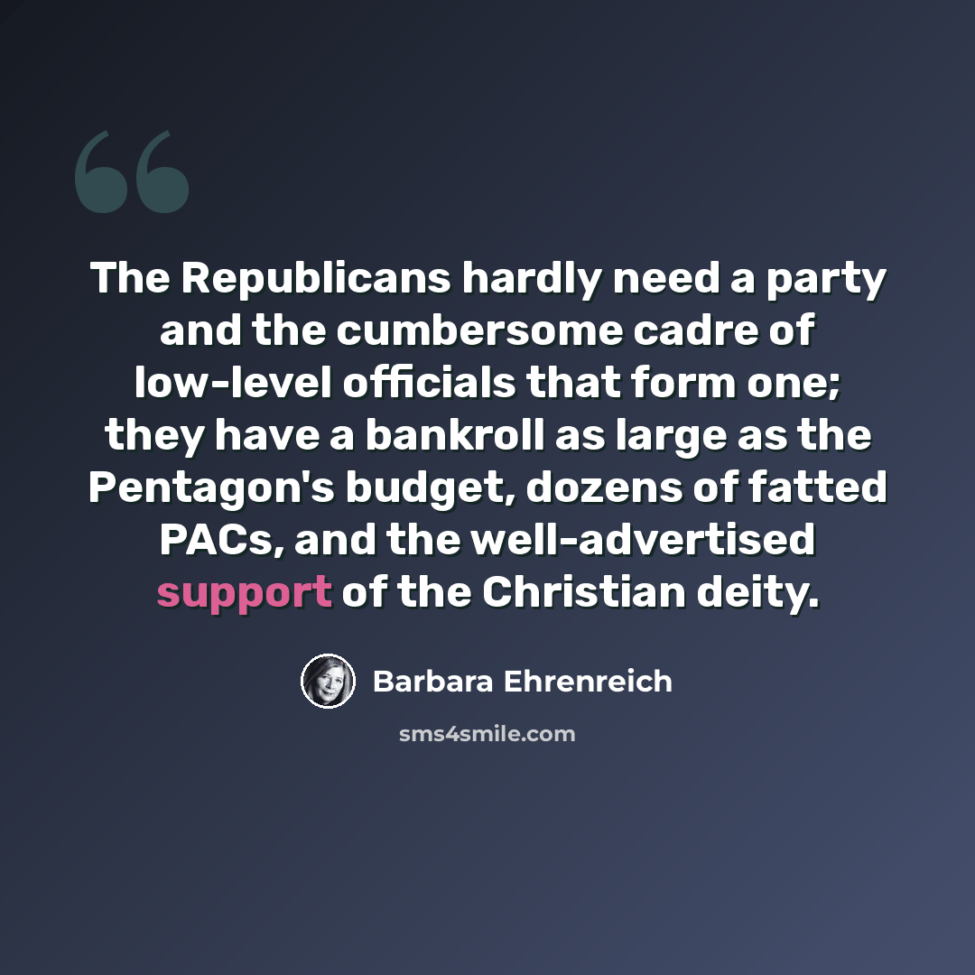 “The Republicans hardly need a party and the cumbersome cadre of low-level officials that form one; they have a bankroll as large as the Pentagon's budget, dozens of fatted PACs, and the well-advertised support of the Christian deity.” quote by Barbara Ehrenreich