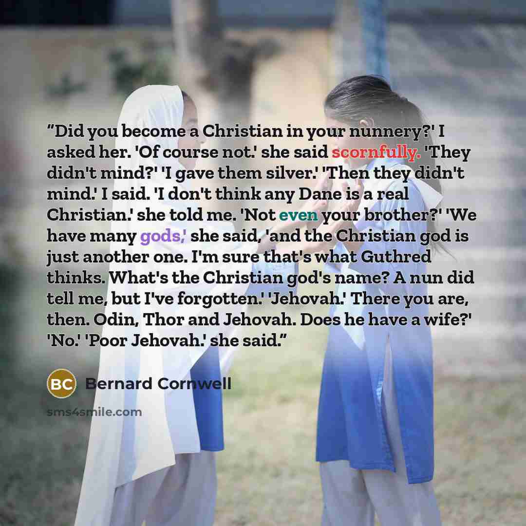 “Did you become a Christian in your nunnery?' I asked her. 'Of course not.' she said scornfully. 'They didn't mind?' 'I gave them silver.' 'Then they didn't mind.' I said. 'I don't think any Dane is a real Christian.' she told me. 'Not even your brother?' 'We have many gods,' she said, 'and the…” quote by Bernard Cornwell