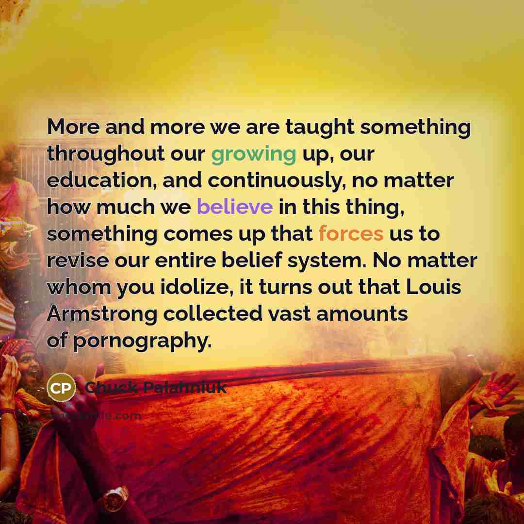 “More and more we are taught something throughout our growing up, our education, and continuously, no matter how much we believe in this thing, something comes up that forces us to revise our entire belief system. No matter whom you idolize, it turns out that Louis Armstrong collected vast amounts…” quote by Chuck Palahniuk