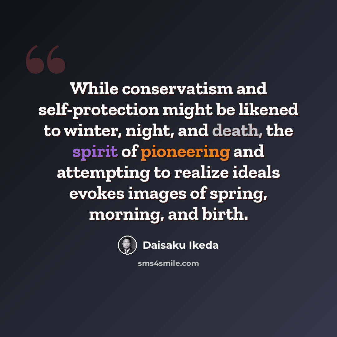 “While conservatism and self-protection might be likened to winter, night, and death, the spirit of pioneering and attempting to realize ideals evokes images of spring, morning, and birth.” quote by Daisaku Ikeda