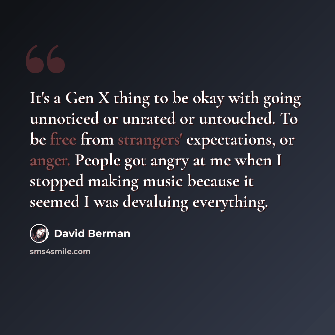 “It's a Gen X thing to be okay with going unnoticed or unrated or untouched. To be free from strangers' expectations, or anger. People got angry at me when I stopped making music because it seemed I was devaluing everything.” quote by David Berman