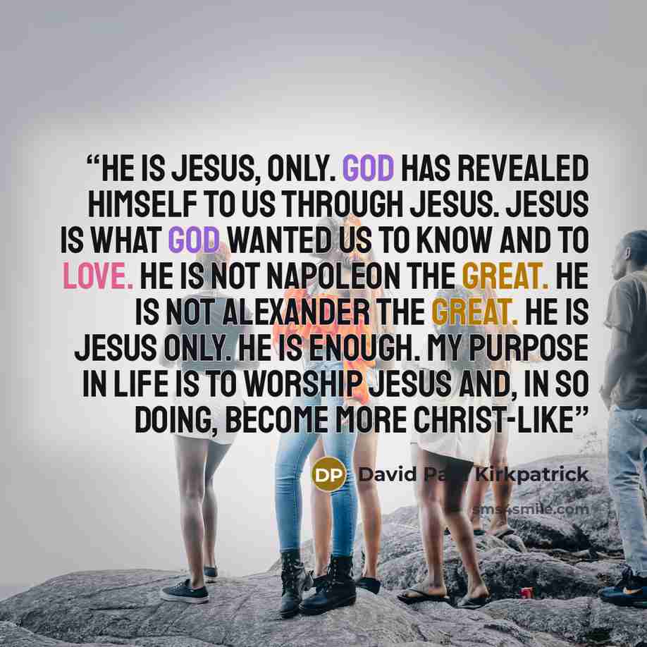 “He is Jesus, only. God has revealed Himself to us through Jesus. Jesus is what God wanted us to know and to love. He is not Napoleon the Great. He is not Alexander the Great. He is Jesus only. He is enough. My purpose in life is to worship Jesus and, in so doing, become more Christ-like” quote by David Paul Kirkpatrick