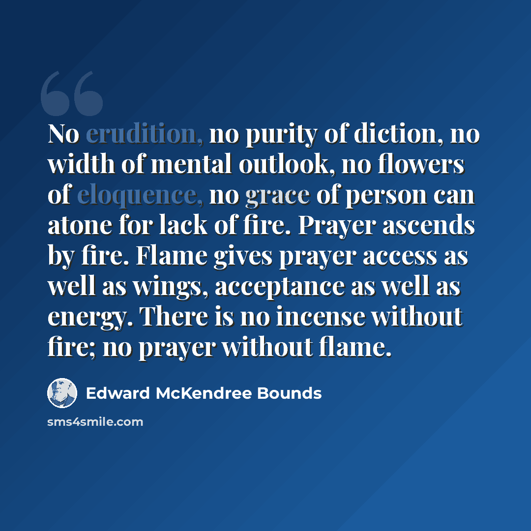 “No erudition, no purity of diction, no width of mental outlook, no flowers of eloquence, no grace of person can atone for lack of fire. Prayer ascends by fire. Flame gives prayer access as well as wings, acceptance as well as energy. There is no incense without fire; no prayer without flame.” quote by Edward McKendree Bounds