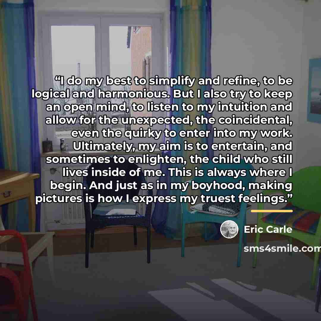 “I do my best to simplify and refine, to be logical and harmonious. But I also try to keep an open mind, to listen to my intuition and allow for the unexpected, the coincidental, even the quirky to enter into my work. Ultimately, my aim is to entertain, and sometimes to enlighten, the child who…” quote by Eric Carle