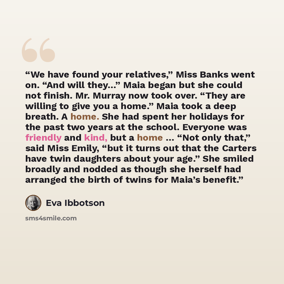“We have found your relatives,” Miss Banks went on. “And will they…” Maia began but she could not finish. Mr. Murray now took over. “They are willing to give you a home.” Maia took a deep breath. A home. She had spent her holidays for the past two years at the school. Everyone was friendly and…” quote by Eva Ibbotson
