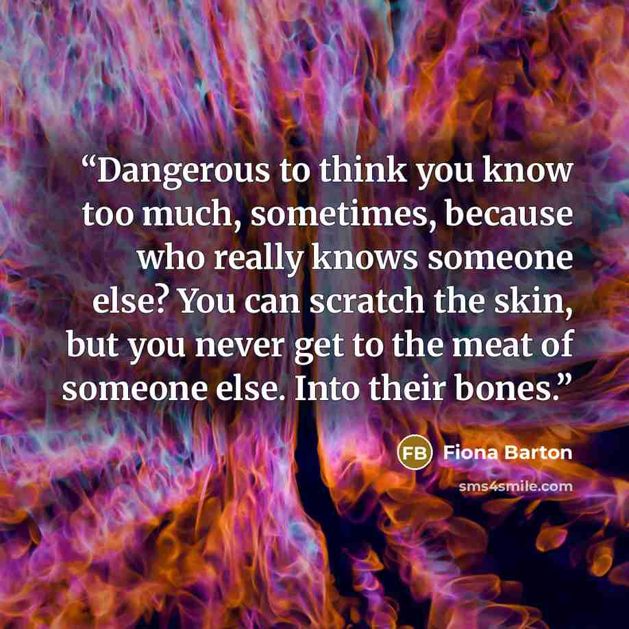 “Dangerous to think you know too much, sometimes, because who really knows someone else? You can scratch the skin, but you never get to the meat of someone else. Into their bones.” quote by Fiona Barton