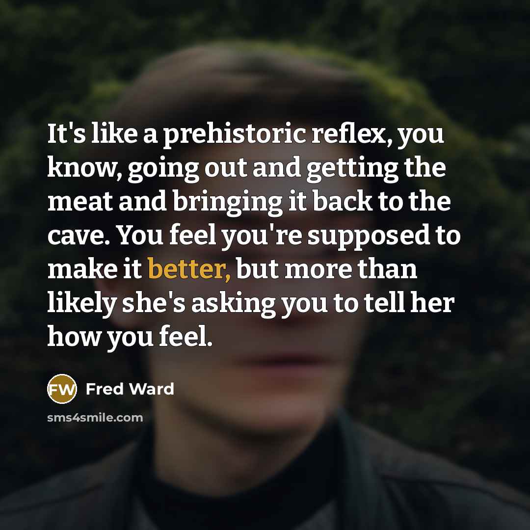 “It's like a prehistoric reflex, you know, going out and getting the meat and bringing it back to the cave. You feel you're supposed to make it better, but more than likely she's asking you to tell her how you feel.” quote by Fred Ward