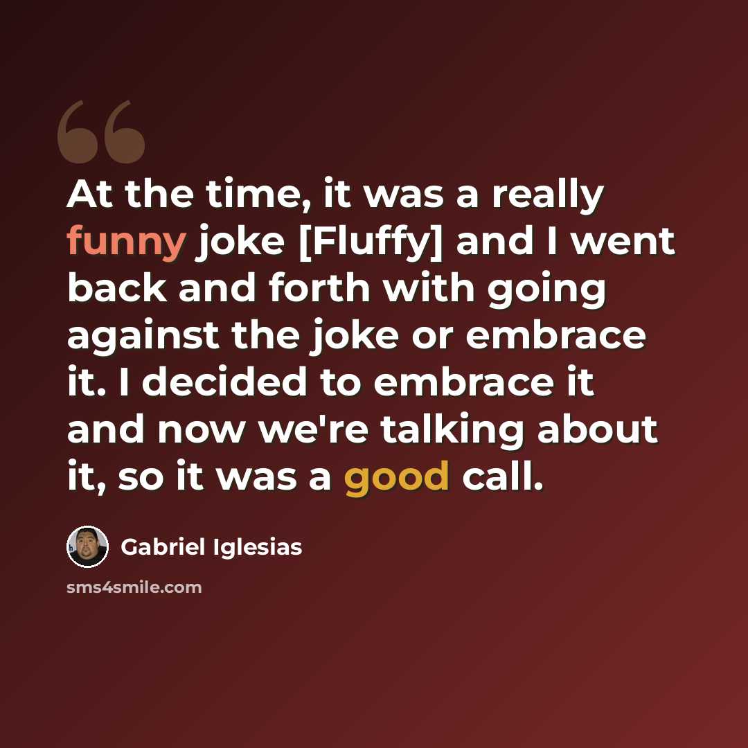 “At the time, it was a really funny joke [Fluffy] and I went back and forth with going against the joke or embrace it. I decided to embrace it and now we're talking about it, so it was a good call.” quote by Gabriel Iglesias