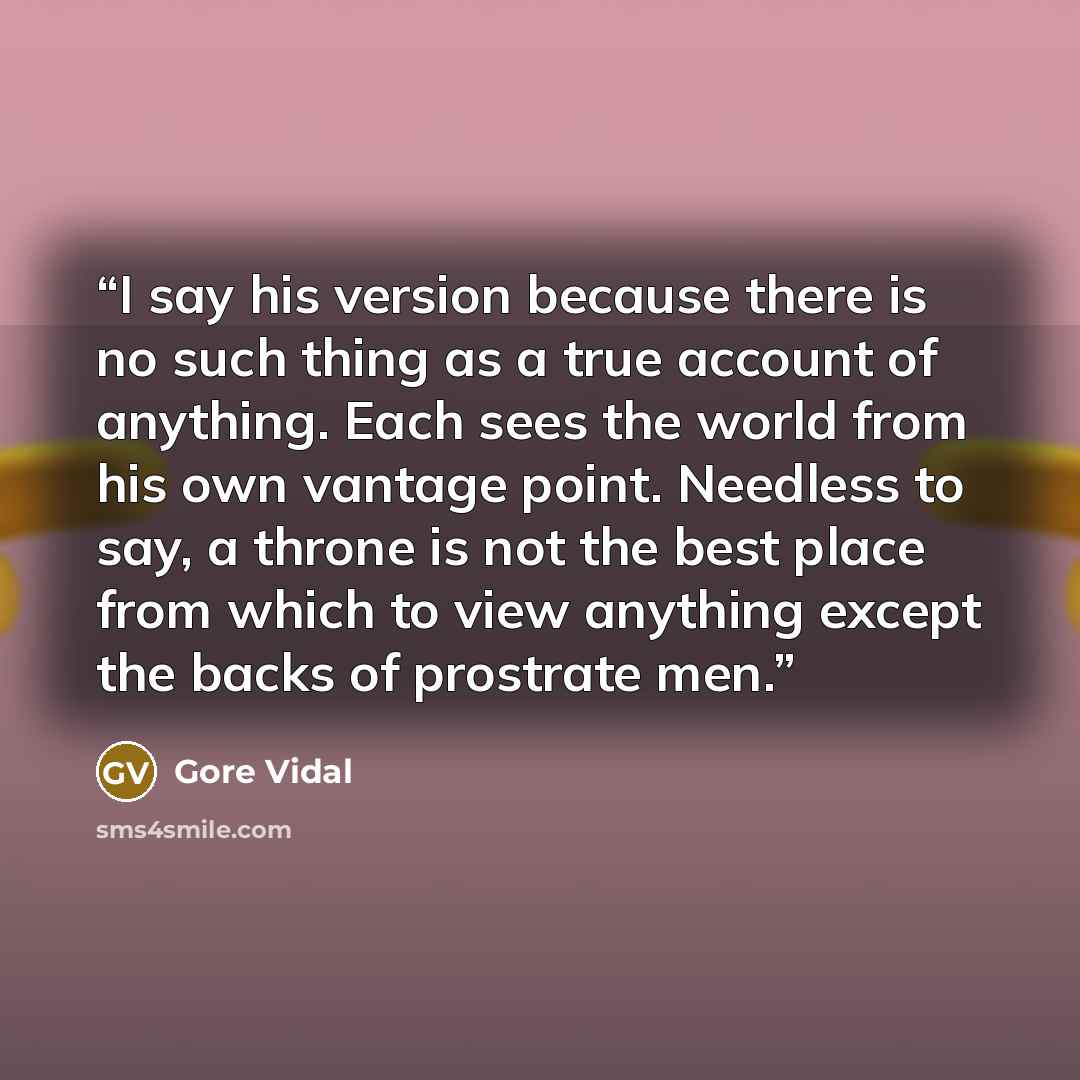 “I say his version because there is no such thing as a true account of anything. Each sees the world from his own vantage point. Needless to say, a throne is not the best place from which to view anything except the backs of prostrate men.” quote by Gore Vidal