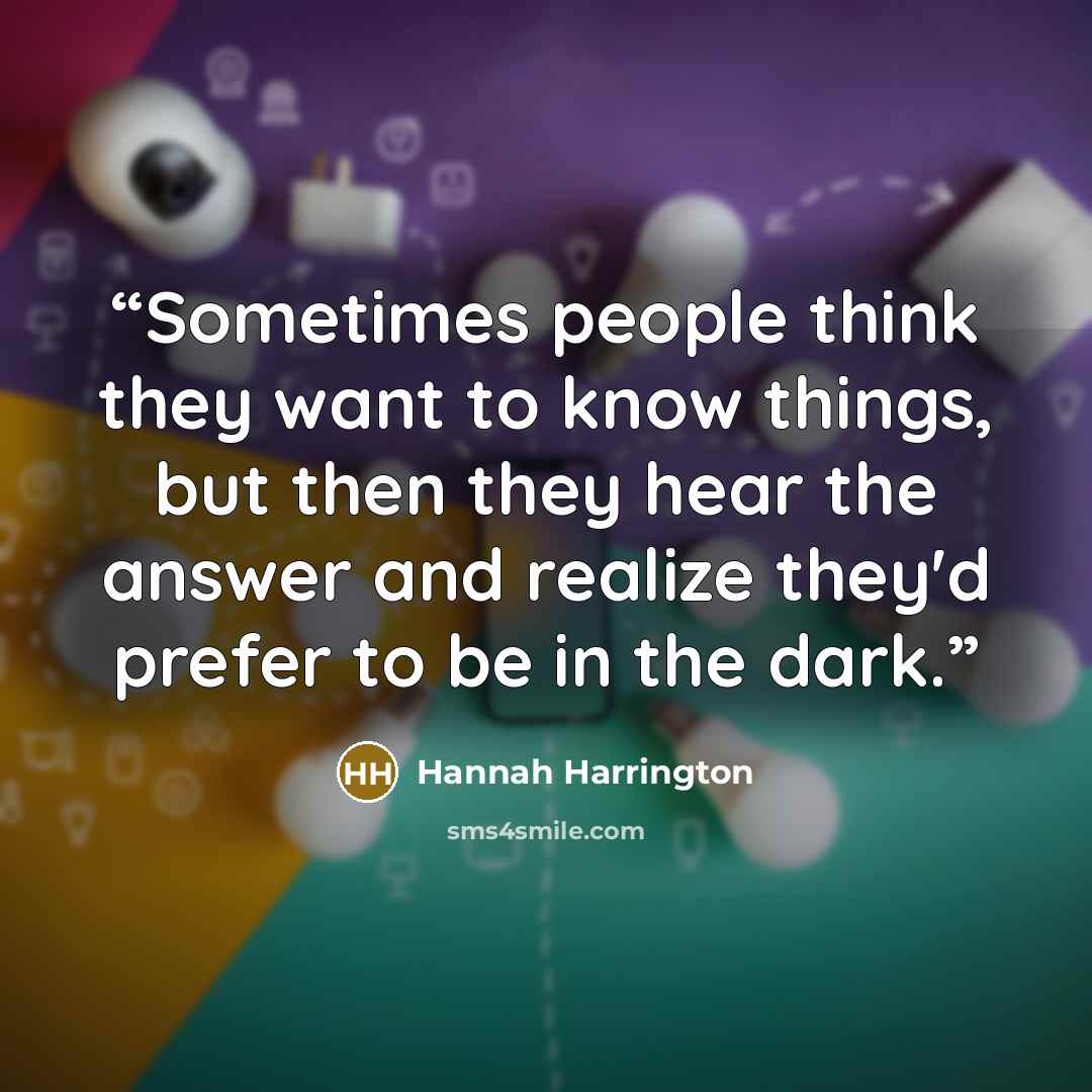 “Sometimes people think they want to know things, but then they hear the answer and realize they'd prefer to be in the dark.” quote by Hannah Harrington