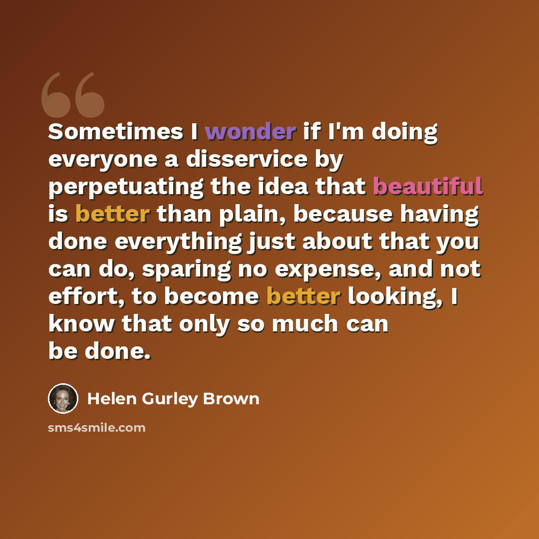 “Sometimes I wonder if I'm doing everyone a disservice by perpetuating the idea that beautiful is better than plain, because having done everything just about that you can do, sparing no expense, and not effort, to become better looking, I know that only so much can be done.” quote by Helen Gurley Brown