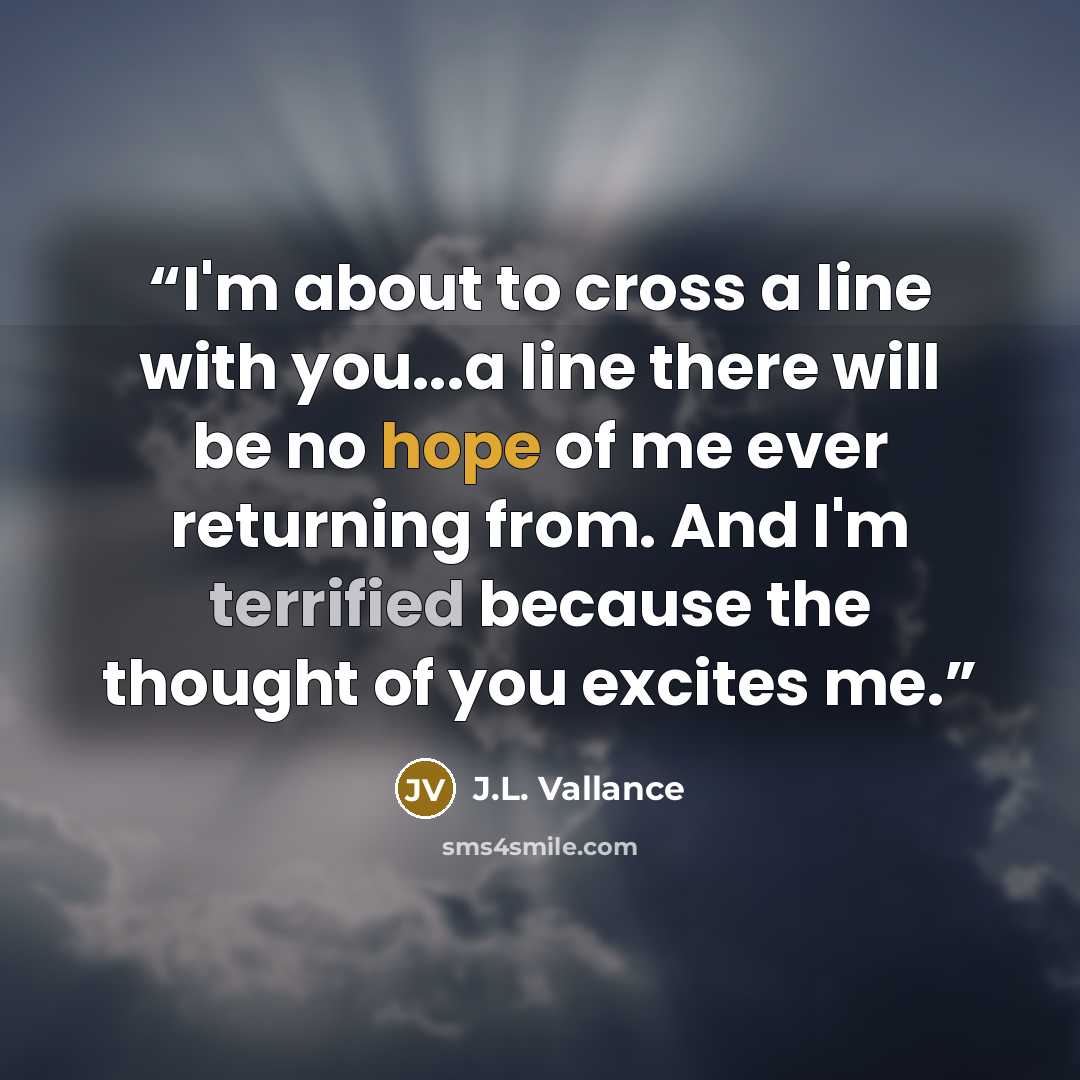 “I'm about to cross a line with you...a line there will be no hope of me ever returning from. And I'm terrified because the thought of you excites me.” quote by J.L. Vallance