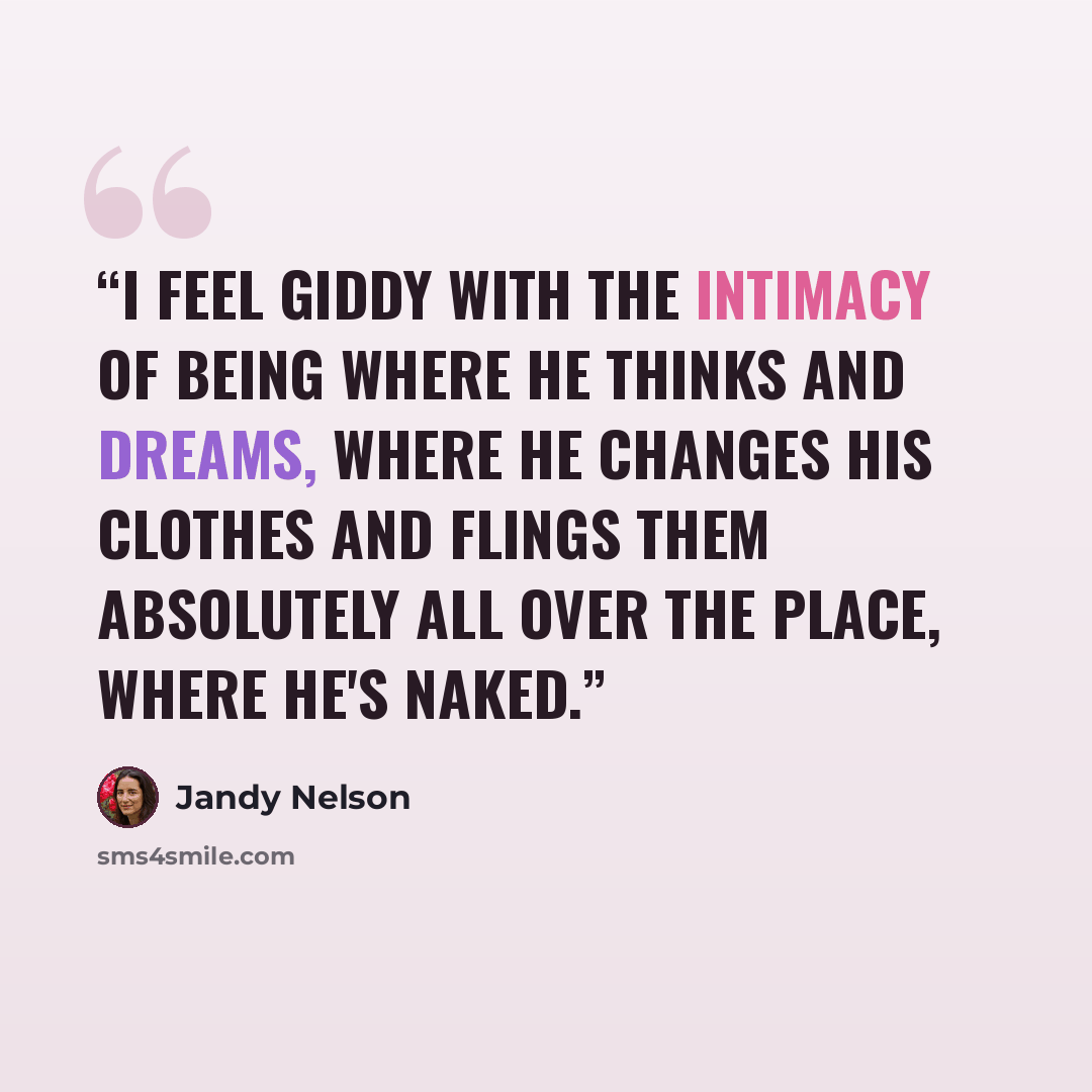 “I feel giddy with the intimacy of being where he thinks and dreams, where he changes his clothes and flings them absolutely all over the place, where he's naked.” quote by Jandy Nelson