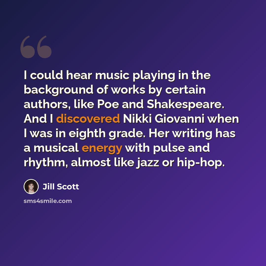 “I could hear music playing in the background of works by certain authors, like Poe and Shakespeare. And I discovered Nikki Giovanni when I was in eighth grade. Her writing has a musical energy with pulse and rhythm, almost like jazz or hip-hop.” quote by Jill Scott