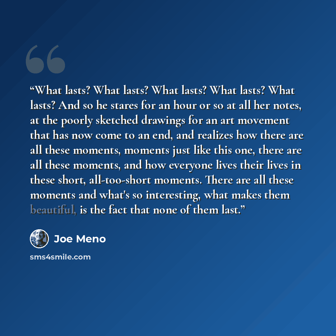 “What lasts? What lasts? What lasts? What lasts? What lasts? And so he stares for an hour or so at all her notes, at the poorly sketched drawings for an art movement that has now come to an end, and realizes how there are all these moments, moments just like this one, there are all these moments…” quote by Joe Meno