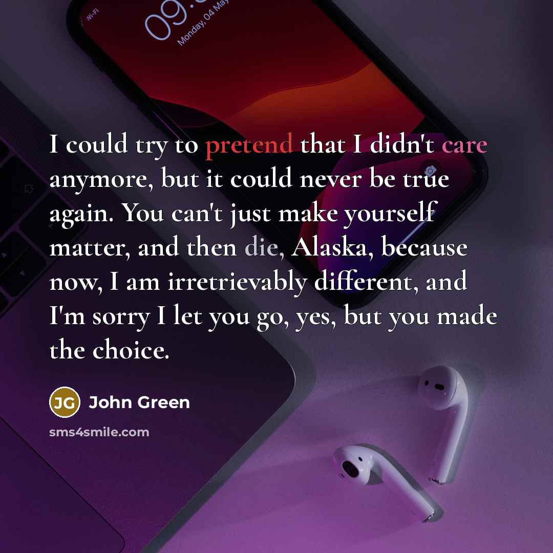 “I could try to pretend that I didn't care anymore, but it could never be true again. You can't just make yourself matter, and then die, Alaska, because now, I am irretrievably different, and I'm sorry I let you go, yes, but you made the choice.” quote by John Green