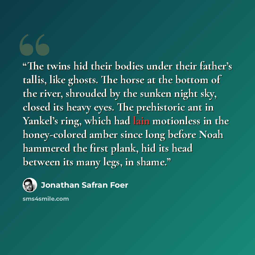 “The twins hid their bodies under their father’s tallis, like ghosts. The horse at the bottom of the river, shrouded by the sunken night sky, closed its heavy eyes. The prehistoric ant in Yankel’s ring, which had lain motionless in the honey-colored amber since long before Noah hammered the first…” quote by Jonathan Safran Foer