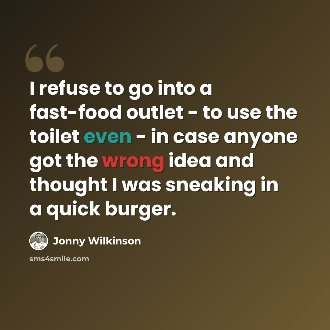 “I refuse to go into a fast-food outlet - to use the toilet even - in case anyone got the wrong idea and thought I was sneaking in a quick burger.” quote by Jonny Wilkinson