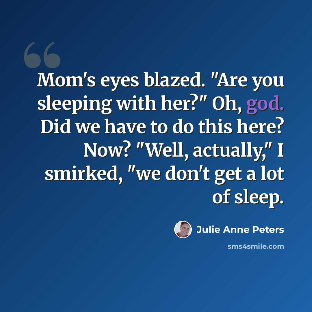 “Mom's eyes blazed. "Are you sleeping with her?" Oh, god. Did we have to do this here? Now? "Well, actually," I smirked, "we don't get a lot of sleep.” quote by Julie Anne Peters