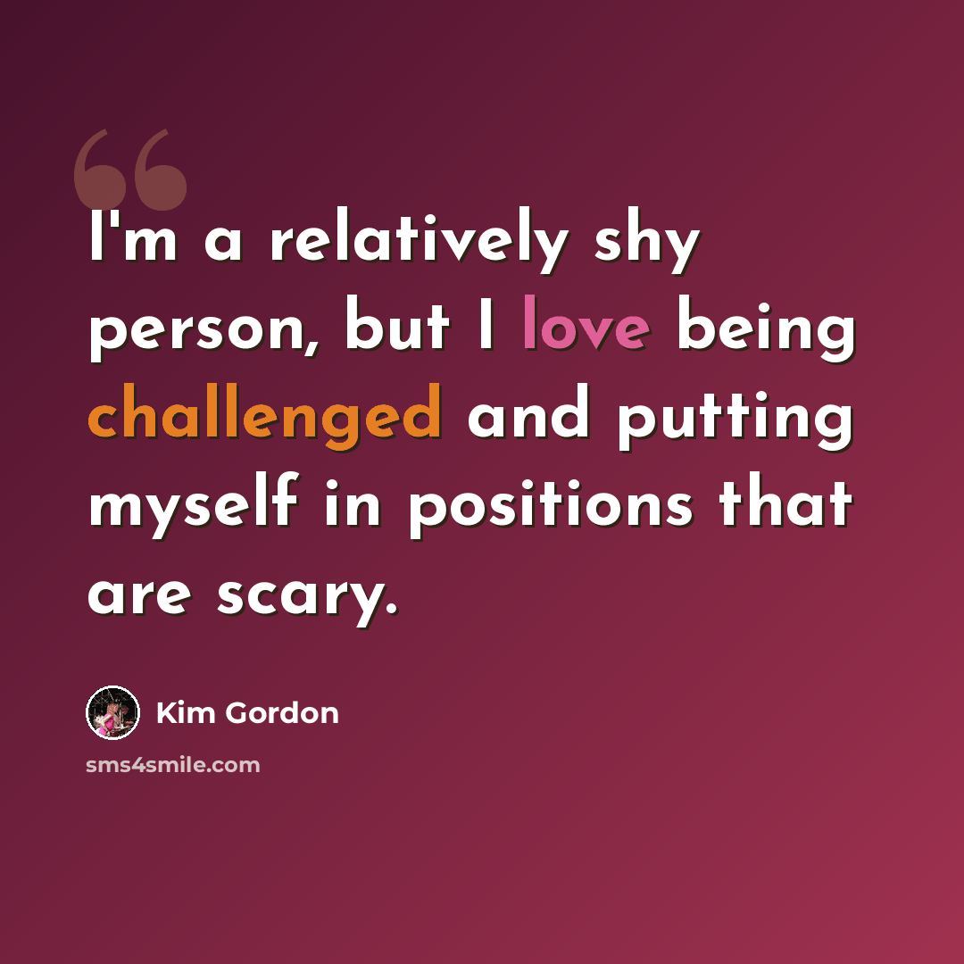 “I'm a relatively shy person, but I love being challenged and putting myself in positions that are scary.” quote by Kim Gordon
