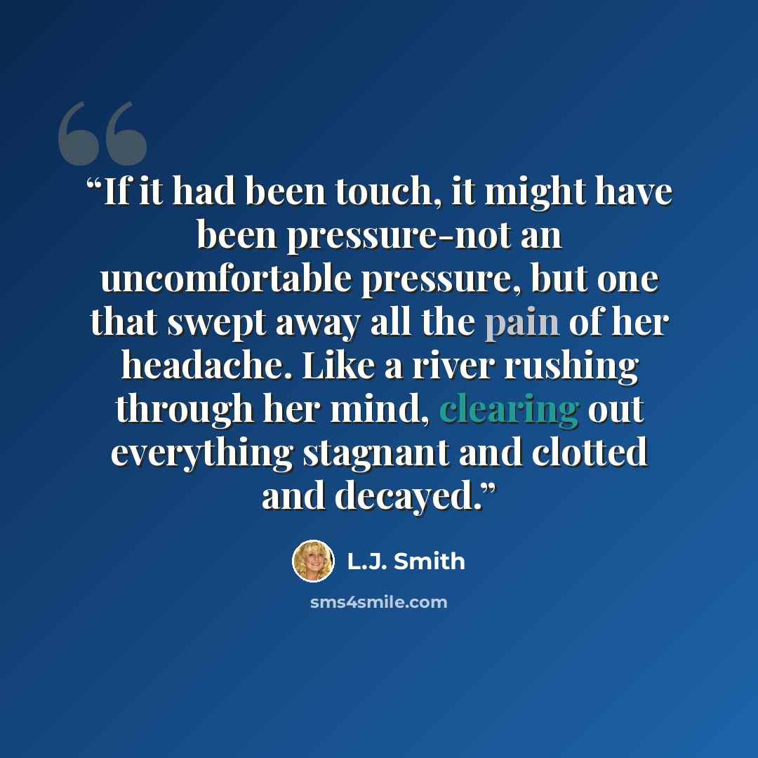“If it had been touch, it might have been pressure-not an uncomfortable pressure, but one that swept away all the pain of her headache. Like a river rushing through her mind, clearing out everything stagnant and clotted and decayed.” quote by L.J. Smith