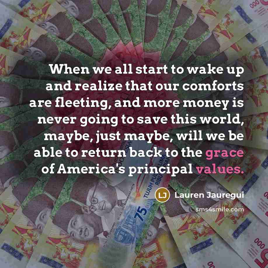 “When we all start to wake up and realize that our comforts are fleeting, and more money is never going to save this world, maybe, just maybe, will we be able to return back to the grace of America's principal values.” quote by Lauren Jauregui