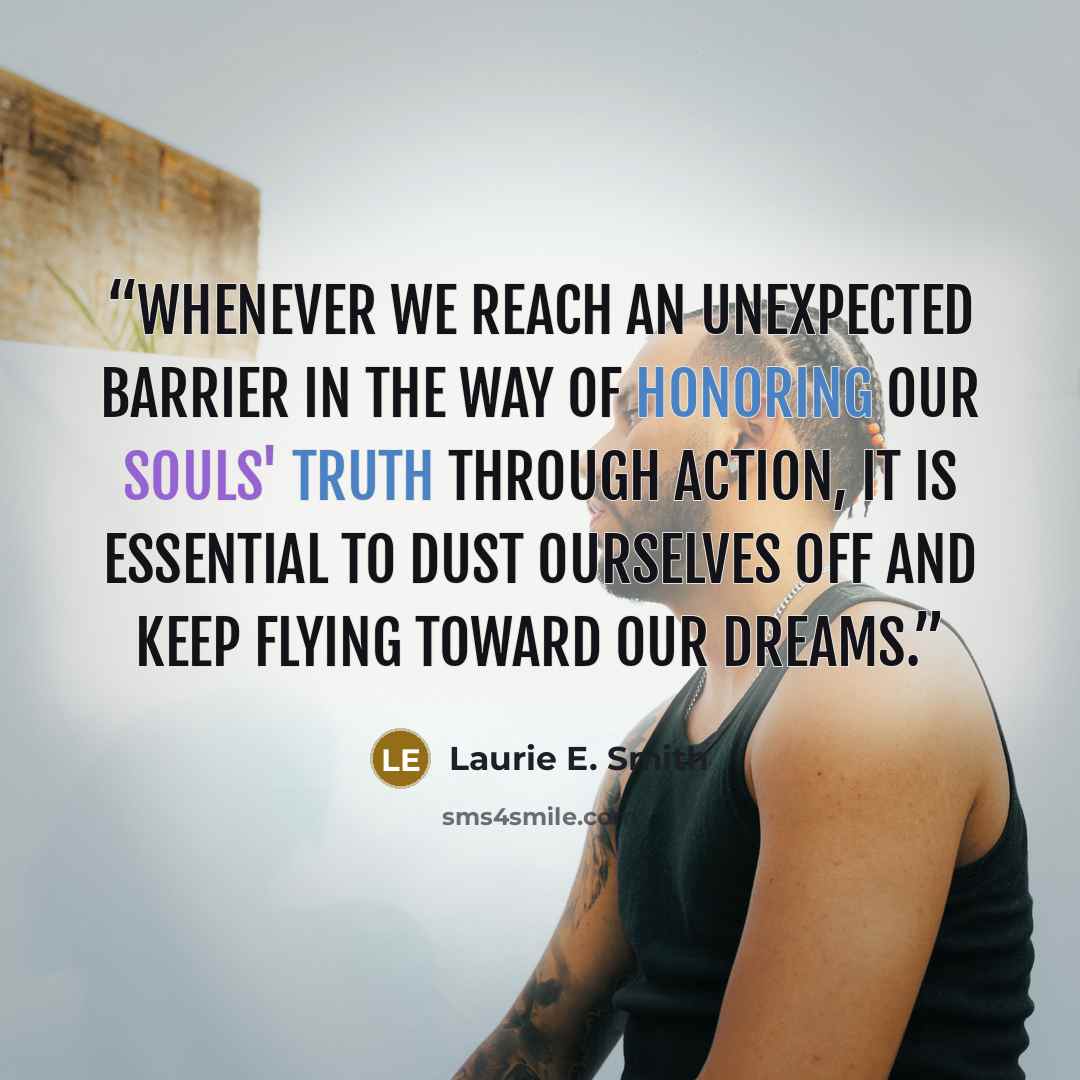 “Whenever we reach an unexpected barrier in the way of honoring our souls' truth through action, it is essential to dust ourselves off and keep flying toward our dreams.” quote by Laurie E. Smith