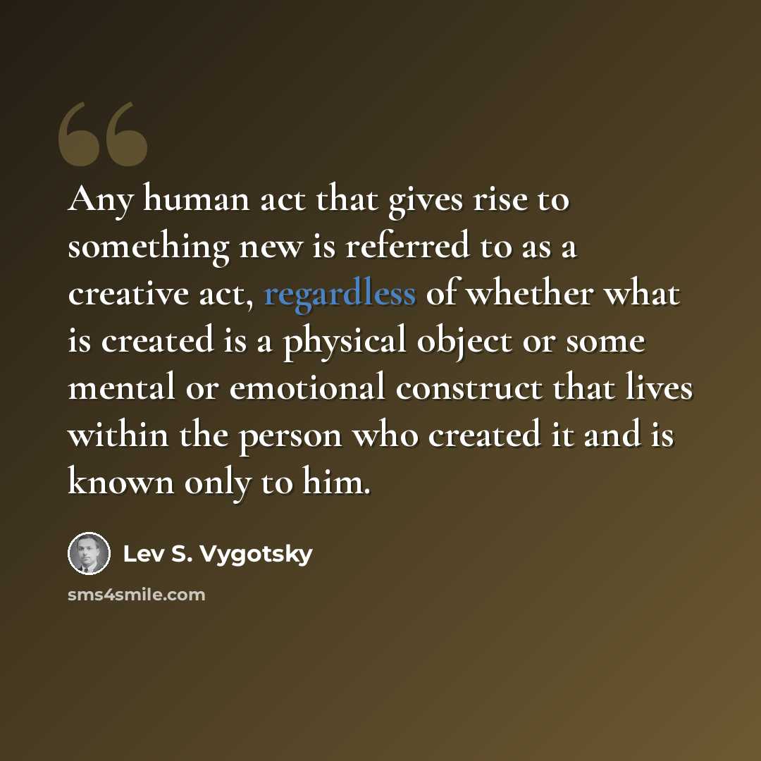“Any human act that gives rise to something new is referred to as a creative act, regardless of whether what is created is a physical object or some mental or emotional construct that lives within the person who created it and is known only to him.” quote by Lev S. Vygotsky